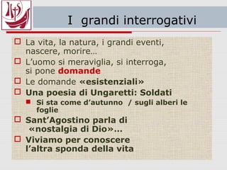 I grandi interrogativi
 La vita, la natura, i grandi eventi,
nascere, morire…
 L’uomo si meraviglia, si interroga,
si pone domande
 Le domande «esistenziali»
 Una poesia di Ungaretti: Soldati
 Si sta come d’autunno / sugli alberi le
foglie
 Sant’Agostino parla di
«nostalgia di Dio»…
 Viviamo per conoscere
l’altra sponda della vita
 