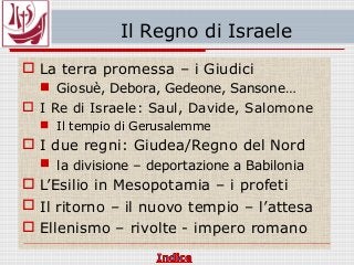 Il Regno di Israele
 La terra promessa – i Giudici
 Giosuè, Debora, Gedeone, Sansone…
 I Re di Israele: Saul, Davide, Salomone
 Il tempio di Gerusalemme
 I due regni: Giudea/Regno del Nord
 la divisione – deportazione a Babilonia
 L’Esilio in Mesopotamia – i profeti
 Il ritorno – il nuovo tempio – l’attesa
 Ellenismo – rivolte - impero romano
 