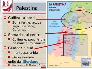Palestina
 Galilea: a nord
 Zona fertile, acque,
lago Tiberiade,
Cafarnao
 Samaria: al centro
 Collinare, poco fertile
pastorizia, m.Garizim
 Giudea: a sud
 montuosa, arida
 Gerusalemme
 unito dal Giordano
 Hermon -> M.Morto: 151 km
 