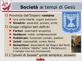Società ai tempi di Gesù
 Provincia dell’Impero romano
 Una certa libertà: organi autonomi
 Sinedrio: sacerdoti, anziani, scribi
 Gruppi religiosi ben definiti
 Farisei: osservanti scrupolosi
 Sadducei: nobili, collaborazionisti
 Pubblicani: funzionari romani, esattori
 Zeloti: nazionalisti, contro Roma
 Samaritani: discendenti del Regno del Nord,
fede e bibbia “ridotte” (solo il Pentateuco),
il tempio non era riconosciuto
 I “poveri di Israele” gente semplice, anawim
 