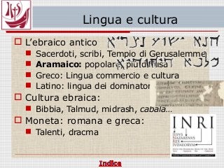 Lingua e cultura
 L’ebraico antico
 Sacerdoti, scribi, Tempio di Gerusalemme
 Aramaico: popolare, più diffusa
 Greco: Lingua commercio e cultura
 Latino: lingua dei dominatori
 Cultura ebraica:
 Bibbia, Talmud, midrash, cabala…
 Moneta: romana e greca:
 Talenti, dracma
 