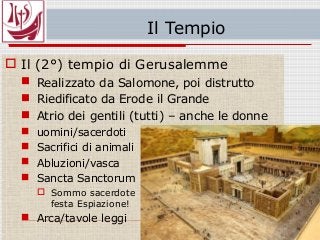 Il Tempio
 Il (2°) tempio di Gerusalemme
 Realizzato da Salomone, poi distrutto
 Riedificato da Erode il Grande
 Atrio dei gentili (tutti) – anche le donne
 uomini/sacerdoti
 Sacrifici di animali
 Abluzioni/vasca
 Sancta Sanctorum
 Sommo sacerdote
festa Espiazione!
 Arca/tavole leggi
 