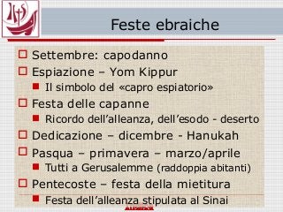 Feste ebraiche
 Settembre: capodanno
 Espiazione – Yom Kippur
 Il simbolo del «capro espiatorio»
 Festa delle capanne
 Ricordo dell’alleanza, dell’esodo - deserto
 Dedicazione – dicembre - Hanukah
 Pasqua – primavera – marzo/aprile
 Tutti a Gerusalemme (raddoppia abitanti)
 Pentecoste – festa della mietitura
 Festa dell’alleanza stipulata al Sinai
 