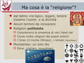 Ma cosa è la “religione”?
 dal latino «re.ligio», legare, tenere
insieme l’uomo e la divinità
 Alcuni termini da conoscere
 Religioni politeiste
 Considerano la presenza di vari /tanti dei
 Come molte religioni dei popoli antichi
 I Greci (il monte Olimpo), i romani (Pantheon)
 Monoteiste: un solo dio
 Ebrei, cristiani, musulmani
 