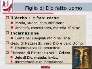 Figlio di Dio fatto uomo
 Il Verbo si è fatto carne
 Parola, suono, comunicazione…
 Umanità, concretezza, materia «finita»
 Incarnazione
 Come per i segnali radio nell’aria…
 Gesù di Nazareth, vero Dio e vero Uomo
 Testimonianza del centurione
 Risposta di Pietro: tu sei il Cristo
 Unto di Dio, messia, inviato
 Incarnazione # re-incarnazione
 