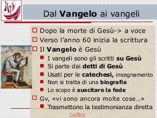 Dal Vangelo ai vangeli
 Dopo la morte di Gesù-> a voce
 Verso l’anno 60 inizia la scrittura
 Il Vangelo è Gesù
 I vangeli sono gli scritti su Gesù
 Si parte dai detti di Gesù
 Usati per le catechesi, insegnamento
 Non si tratta di una biografia
 Lo scopo è suscitare la fede
 Gv, «vi sono ancora molte cose…»
 Trasmettono la testimonianza diretta
 