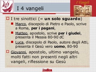 I 4 vangeli
 I tre sinottici (= un solo sguardo)
 MarcoMarco, discepolo di Pietro e Paolo, scrive
a Roma, per i pagani,
 MatteoMatteo, apostolo, scrive per i giudei,
presenta il Messia 80-90 dC
 LucaLuca, discepolo di Paolo, autore degli Atti,
presenta il Gesù vero uomo, 80-90
 GiovanniGiovanni, apostolo, ultimo vangelo,
molti fatti non presenti negli altri
vangeli, riflessione su Gesù
 