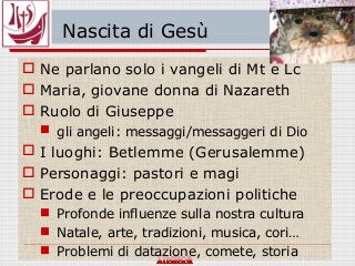 Nascita di Gesù
 Ne parlano solo i vangeli di Mt e Lc
 Maria, giovane donna di Nazareth
 Ruolo di Giuseppe
 gli angeli: messaggi/messaggeri di Dio
 I luoghi: Betlemme (Gerusalemme)
 Personaggi: pastori e magi
 Erode e le preoccupazioni politiche
 Profonde influenze sulla nostra cultura
 Natale, arte, tradizioni, musica, cori…
 Problemi di datazione, comete, storia
 
