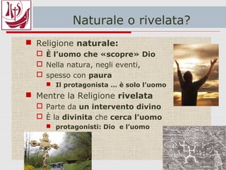 Naturale o rivelata?
 Religione naturale:
 È l’uomo che «scopre» Dio
 Protagonista = l’uomo
 Nella natura, negli eventi,
 spesso con paura
 Il protagonista … è solo l’uomo
 Mentre la Religione rivelata
 È Dio che si presenta all’uomo
 Parte da un intervento divino
 protagonisti: Dio e l’uomo
 