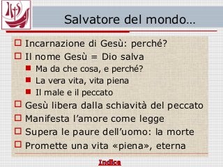 Salvatore del mondo…
 Incarnazione di Gesù: perché?
 Il nome Gesù = Dio salva
 Ma da che cosa, e perché?
 La vera vita, vita piena
 Il male e il peccato
 Gesù libera dalla schiavità del peccato
 Manifesta l’amore come legge
 Supera le paure dell’uomo: la morte
 Promette una vita «piena», eterna
 