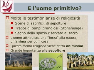 E l’uomo primitivo?
 Molte le testimonianze di religiosità
 Scene di sacrifici, di sepolture
 Tracce di tempi grandiosi (Stonehenge)
 Segno dello spazio riservato al sacro
 L’uomo attribuisce una “forza” alla natura,
un’anima per ogni cosa
 Questa forma religiosa viene detta animismo
 Grande importanza alle sepolture
 