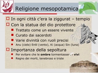 Religione mesopotamica
 In ogni città c’era la ziggurat – tempio
 Con la statua del dio protettore
 Trattato come un essere vivente
 Curato dai sacerdoti
 Varie divinità con ruoli precisi
 Anu (cielo) Enlil (vento), Ki (acqua) Sin (luna)
 Importanza della sepoltura
 Per evitare che le ombre tormentassero i vivi
 Regno dei morti, tenebroso e triste
 