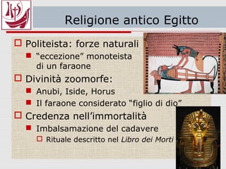 Religione dell’antico Egitto
 Politeista: forze naturali
 “eccezione” monoteista
di un faraone
 Divinità zoomorfe:
 Anubi, Iside, Horus
 Il faraone considerato “figlio di dio”
 Credenza nell’immortalità
 Imbalsamazione del cadavere
 Rituale descritto nel Libro dei Morti
 