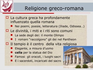 Religione greco-romana
 La cultura greca ha profondamente
influenzato quella romana
 Nei poemi, poesie, letteratura (Iliade, Odissea…)
 Le divinità, i miti e i riti sono comuni
 La sede degli dei: il monte Olimpo
 I romani “raccolgono” gli dei nel Pantheon
 Il tempio è il centro della vita religiosa
 Elegante, a misura d’uomo
 cella per la statua del Dio
 Famosi gli oracoli, i luoghi sacri
 E i sacerdoti, incaricati del sacro
 