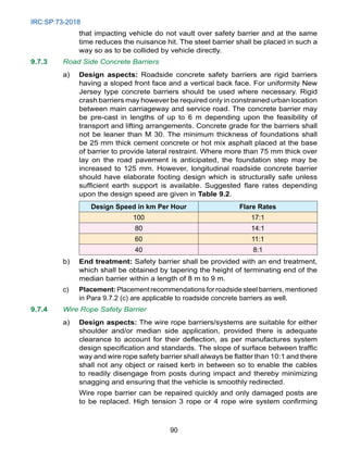 IRC:SP:73-2018
90
that impacting vehicle do not vault over safety barrier and at the same
time reduces the nuisance hit. The steel barrier shall be placed in such a
way so as to be collided by vehicle directly.
9.7.3 Road Side Concrete Barriers
a) Design aspects: Roadside concrete safety barriers are rigid barriers
having a sloped front face and a vertical back face. For uniformity New
Jersey type concrete barriers should be used where necessary. Rigid
crash barriers may however be required only in constrained urban location
between main carriageway and service road. The concrete barrier may
be pre-cast in lengths of up to 6 m depending upon the feasibility of
transport and lifting arrangements. Concrete grade for the barriers shall
not be leaner than M 30. The minimum thickness of foundations shall
be 25 mm thick cement concrete or hot mix asphalt placed at the base
of barrier to provide lateral restraint. Where more than 75 mm thick over
lay on the road pavement is anticipated, the foundation step may be
increased to 125 mm. However, longitudinal roadside concrete barrier
should have elaborate footing design which is structurally safe unless
sufficient earth support is available. Suggested flare rates depending
upon the design speed are given in Table 9.2.
Design Speed in km Per Hour Flare Rates
100 17:1
80 14:1
60 11:1
40 8:1
b) End treatment: Safety barrier shall be provided with an end treatment,
which shall be obtained by tapering the height of terminating end of the
median barrier within a length of 8 m to 9 m.
c) Placement: Placement recommendations for roadside steel barriers, mentioned
in Para 9.7.2 (c) are applicable to roadside concrete barriers as well.
9.7.4 Wire Rope Safety Barrier
a) Design aspects: The wire rope barriers/systems are suitable for either
shoulder and/or median side application, provided there is adequate
clearance to account for their deflection, as per manufactures system
design specification and standards. The slope of surface between traffic
way and wire rope safety barrier shall always be flatter than 10:1 and there
shall not any object or raised kerb in between so to enable the cables
to readily disengage from posts during impact and thereby minimizing
snagging and ensuring that the vehicle is smoothly redirected.
		 Wire rope barrier can be repaired quickly and only damaged posts are
to be replaced. High tension 3 rope or 4 rope wire system confirming
 