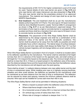 IRC:SP:73-2018
91
the requirements of EN 1317-2 for higher containment Level of H2 shall
be used. Typical details of wire rope barrier are given in Fig. 9.15 and
wire rope barrier with ropes interwoven are also presented in Fig. 9.16.
The wire rope barrier shall be the proprietary product of an approved
manufacture. The material and design of wire rope shall be as per the
MORTH Specification.
b) End treatment: The end treatment shall be as per the manufactures
details conforming to EN 1317 Part 2. The wire rope to ‘W’ beam transition
shall be done Modified Eccentric Loader Terminal (MELT) arrangement
as shown in Fig. 9.17 or as per Manufacturer’s approved design. The
termination of wire rope to a rigid or concrete barrier or a parapet shall be
avoided and there shall be a transition from wire rope to W-beam in-turn
to concrete barrier as shown in Fig. 9.18.
c) Placement: The placement of the Wire Rope Safety Barrier shall be
determined by the design engineer and shall be a combination of the
deflection ratios of the barrier and the site-specific conditions. The
barrier shall be placed as far away from the traffic as possible and shall
preferably have uniform clearance. The lateral slope of surface between
traffic way and wire rope safety shall always be flatter than 10:1 so that
vehicle bumper trajectory will not change before an errant vehicle hit the
wire rope.
When Wire Rope Safety Barrier is provided in front of a hazard, it shall be so located caters
to the deflection specified by the manufacture. The barrier shall be extended at full height
not less than 30 m in advance of the hazard on the approach side, and shall continue at
full height for 7.5 m beyond the hazard on the departure side. The minimum length of fence
shall be no less than 50 m. If there is a hazard present in the deflection area of the barrier,
then the distance between fence and the hazard shall not be less than that deflection values
described by the manufacture and will depend upon the post spacing.
There shall be at least 1 m setback distance between wire rope safety barrier and the start
of drop or embankment slope. While installing wire rope on a highway carrying two/three-
wheelers and other small vehicles, the deflection as specified by the manufacturer shall
be maintained as set back distance from the start of drop or embankment. The deflection
can be reduced by closer post spacing, however the minimum setback distance shall be
ensured. Wire rope can be installed for curves radii more than 450 m only.
The Wire Rope Safety Barrier shall not be permitted in following situations:
● Where a hazard is present within the deflection area of the fence.
● Where total fence length is less than 50 m
● On a horizontal curves of radius 450 m or less but not less than 200 m.
● On vertical sag curves of radius less than 3 km.
● Where rate of change in setback is steeper than 1 in 10.
 