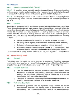 IRC:SP:73-2018
92
9.7.5 Barriers on Median/Raised Footpath
9.7.5.1 At locations where project is passing through 4-lane or 6 lane configurations
having a narrow median and at locations where barriers have to be install on footpath
or raised platform, the provisions and warrants given in IRC:84 shall govern.
9.7.5.2 The lateral placement of ‘W’ beam or wire rope barrier on raised platform
of footpath having raised kerb and on embankment sides are pictorially presented in
Fig. 9.19.
9.7.6 General
Raised kerbs or drains shall not be provided between the traveled way and the barriers.
These destabilize the vehicle balance and disturb its equilibrium before it strikes the
barrier, thus defeating the essential purpose of safety and redirection of the impacting
vehicle. Steel barriers shall be provided in non-built-up sections whereas concrete
barriers shall be provided in built-up sections. In addition to the warrants given in
paras 9.7.1 (i) and 9.7.5 (ii), the safety barriers shall also be provided at the following
locations:
a) Where embankment is retained by a retaining structure (concrete).
b) On valley side of highway in mountainous and steep terrain (concrete).
c) Between main carriageway and footpath in bridges (concrete).
d) At hazardous locations identified in Schedule ‘C’ or through safety audit
(concrete/steel as specified in Schedule ‘B’ or Safety Audit Report).
The requirements of Safety Barriers for structures are given in para 7.17 of this Manual.
9.8 Pedestrian Facilities
9.8.1 General
Pedestrians are vulnerable to being involved in accidents. Therefore, adequate
consideration shall be given to their safety through provision of facilities. The facilities
for pedestrians given in this Section shall be provided on the Project Highway.
9.8.2 Footpath (Sidewalk)
i) The foot paths shall be provided in the built-up sections on both sides.
Pedestrian facilities for their safe and convenient movement along the
highway and for crossing the highway shall be integral part of facility and
therefore carefully planned and provided.
ii) The width of side walks depends upon the expected pedestrian flow, but
shall not be less than1.5 m land to be acquired, if need be.
9.8.3 Pedestrian Guardrails
i) Pedestrian guardrails are an important design element to prevent
indiscriminate crossing and spilling over of pedestrians on to the
carriageway. Their judicious use can help to ensure that pedestrians cross
 