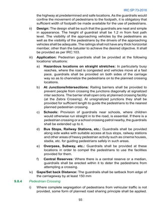 IRC:SP:73-2018
93
the highway at predetermined and safe locations. As the guardrails would
confine the movement of pedestrians to the footpath, it is obligatory that
sufficient width of footpath be made available for the use of pedestrians.
ii) Design: The design shall be such that the guardrails are neat and simple
in appearance. The height of guardrail shall be 1.2 m from foot path
level. The visibility of the approaching vehicles by the pedestrians as
well as the visibility of the pedestrians by the drivers of the approaching
vehicles shall be adequate. The railings shall not have any thick horizontal
member, other than the baluster to achieve the desired objective. It shall
be provided as per IRC:103.
iii) Application: Pedestrian guardrails shall be provided at the following
locations/ situations:
a) Hazardous locations on straight stretches: In particularly busy
reaches, where the road is congested and vehicles move at a fast
pace, guardrails shall be provided on both sides of the carriage
way so as to channelize the pedestrians on to the planned crossing
locations.
b) At Junctions/Intersections: Railing barriers shall be provided to
prevent people from crossing the junctions diagonally at signalized
inter sections. The barrier shall open only at planned crossing facility
(at the Zebra Crossing). At unsignalized junctions they shall be
provided for sufficient length to guide the pedestrians to the nearest
planned pedestrian crossing.
c) Schools: Provision of guardrails near schools, where children
would otherwise run straight in to the road, is essential. If there is a
pedestrian crossing or a school crossing patrol nearby, the guardrails
shall be extended up to it.
d) Bus Stops, Railway Stations, etc.: Guardrails shall be provided
along side walks with suitable access at bus stops, railway stations
and other areas of heavy pedestrian activity such as cinema houses,
stadia, etc. for guiding pedestrians safely in such areas.
e) Overpass, Subway, etc.: Guardrails shall be provided at these
locations in order to compel the pedestrians to use the facilities
provided for them.
f) Central Reserves: Where there is a central reserve or a median,
guardrails shall be erected within it to deter the pedestrians from
attempting a crossing.
iv) Gaps/Set back Distance: The guardrails shall be setback from edge of
the carriageway by at least 150 mm
9.8.4 Pedestrian Crossing
i) Where complete segregation of pedestrians from vehicular traffic is not
provided, some form of planned road sharing principle shall be applied.
 
