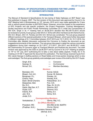 IRC:SP:73-2018
1
Manual of Specifications  Standards for Two Laning
of Highways with Paved Shoulder
INTRODUCTION
The Manual of Standard  Specifications for two laning of State Highways on BOT Basis” was
first published in August, 2007. The first revision of this document was approved by Council in its
204th
Meeting held in Bhubaneswar on 19th
January, 2015 and it was made applicable for 2 lane
with or without paved shoulder on BOT/EPC Basis. However, since then based on the experience
of EPC Projects and site specific problems, the Project Preparation, Contract Management,
Quality Assurance and Public Private Partnership Committee (G-1) under the Convenorship of
Shri B.N. Singh in its 1st
meeting held on 06.06.2015 decided that IRC:SP:73-2015 should
be reviewed on priority.Asub-group under ShriA.V. Sinha with other members as ShriAshok Kumar,
Shri A.K. Bhasin, Shri I.K. Pandey and Shri S.K. Nirmal was constituted. The sub group prepared
different sections of the special publication in the Transport Bhawan, which were further discussed
in different meetings of G-1 Committee between 25.07.2015 and 19.11.2016. On 19.11.2016, the
Committee after detailed discussion authorized the Convenor to finalize the document as per
suggestions/comments of the members. The sub-group discussed in detail the various comments/
suggestions during their meetings on 20.1.2017, 21.3.2017, 29.4.2017 and 06.06.2017 under
the chairmanship of Convenor again at Transport Bhavan and finalized the document. The draft
revision was approved by the GSS on 24.06.2017 and by Council in its 212th
meeting at Udaipur
on 14th
to 15th
July, 2017 authroizing EC to take a view about safety aspects. Finally, EC in its
meeting on 07.08.17 approved the document for publication. The Sub-Group received inputs from
Shri Jacob George in drafting sections on Road Safety and Cross-section drawings which is duly
acknowledged. The Sub-group gratefully acknowledges peer review of the draft by Shri D.P. Gupta.
Singh, B.N. — Convenor
Sarangi, D. — Co-Convenor
Nirmal, S.K. — Member-Secretary
Members
Banerjee, A.K. Kumar, Ashok
Bhasin, Col. A.K. Kumar, M. Kishore
Bongirwar, P.L. Pandey, I.K.
Chand, Faqir Pandey, R.K.
Dash, Bimal Chandra Patwardhan, S.V.
Deepankar, Alok Puri, S.K.
De, D.C. Raju, Dr. G.V.S.
Gajria, Maj Gen. K.T. Sharma, M.P.
Gupta, D.P. Sharma, R.S.
Indoria, R.P. Sinha, A.V.
Jain, N.S. Sinha, N.K.
Jindal, S.C.
Corresponding Members
Venkateshan, T. Verma, Maj. V.C.
Ex-Officio Members
President, IRC
(Pradhan, N.K.)
DG (RD)  SS, MoRTH
(Kumar, Manoj)
Secretary General, IRC
(Nirmal, S.K.)
 