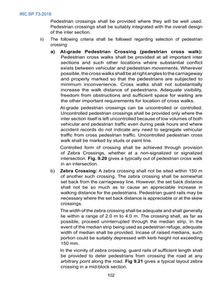 IRC:SP:73-2018
102
Pedestrian crossings shall be provided where they will be well used.
Pedestrian crossings shall be suitably integrated with the overall design
of the inter section.
ii) The following criteria shall be followed regarding selection of pedestrian
crossing:
a) At-grade Pedestrian Crossing (pedestrian cross walk):
Pedestrian cross walks shall be provided at all important inter
sections and such other locations where substantial conflict
exists between vehicular and pedestrian movements. Wherever
possible,thecrosswalksshallbeatrightanglestothecarriageway
and properly marked so that the pedestrians are subjected to
minimum inconvenience. Cross walks shall not substantially
increase the walk distance of pedestrians. Adequate visibility,
freedom from obstructions and sufficient space for waiting are
the other important requirements for location of cross walks.
		 At-grade pedestrian crossings can be uncontrolled or controlled.
Uncontrolled pedestrian crossings shall be provided only where the
inter section itself is left uncontrolled because of low volumes of both
vehicular and pedestrian traffic even during peak hours and where
accident records do not indicate any need to segregate vehicular
traffic from cross pedestrian traffic. Uncontrolled pedestrian cross
walk shall be marked by studs or paint line.
		 Controlled form of crossing shall be achieved through provision
of Zebra Crossings, whether at a non-signalized or signalized
intersection. Fig. 9.20 gives a typically out of pedestrian cross walk
in an intersection.
b) Zebra Crossing: A zebra crossing shall not be sited within 150 m
of another such crossing. The zebra crossing shall be somewhat
set back from the carriageway line. However, the set back distance
shall not be so much as to cause an appreciable increase in
walking distance for the pedestrians. Pedestrian guard rails may be
necessary where the set back distance is appreciable or at the skew
crossings.
		 The width of the zebra crossing shall be adequate and shall generally
lie within a range of 2.0 m to 4.0 m. The crossing shall, as far as
possible, proceed uninterrupted through the median strip. In the
event of the median strip being used as pedestrian refuge, adequate
width of median shall be provided. Incase of raised medians, such
portion could be suitably depressed with kerb height not exceeding
150 mm.
In the vicinity of zebra crossing, guard rails of sufficient length shall
be provided to deter pedestrians from crossing the road at any
arbitrary point along the road. Fig 9.21 gives a typical layout zebra
crossing in a mid-block section.
 