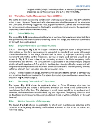 IRC:SP:73-2018
103
		 Dropped kerbs (ramps) shall be provided at all the at grade pedestrian
crossings as per Clause 6.2.3 and 6.7 of IRC:103-2012.
9.9 Work Zone Traffic Management Plans (WTMPs)
The traffic diversion plan during construction shall be prepared as per IRC:SP:55 for the
entire project highway. Separate traffic diversion plan shall be prepared for structures
and CD works. Following suggested layouts presented in IRC:SP:55 are recommended
for various construction scenarios. Suiting the specific site requirements, the application
steps described therein shall be followed.
9.9.1 Lateral Widening
The layout Fig 9.22 shown is applicable when a two lane highway is upgraded to 2-lane
with paved shoulder with eccentric widening. In the first stage, the traffic will continue to
ply through the existing road.
9.9.2 Single/Intermediate Lane Road to 2-lane
9.9.2.1 The layout Fig 9.23 for Stage-1 shown is applicable when a single lane or
intermediate or two lane carriageway is upgraded to standard two lanes with paved
or earthen shoulder. In this stage, the work will be taken up adjacent to existing traffic
movement with traffic control measures. Layout of signs and barriers would be as
shown. In Fig 9.23, there is layout for preparing surface to facilitate temporary traffic
movement is also shown: The layout shown is applicable (if at all required) to prepare
additional width to achieve 5.5 m width to facilitate two directional traffic movement with
the pavement composition and thickness which can withstand the temporarily diverted
traffic for a length from transition zone to termination zone.
9.9.2.2 In the subsequent stage, the traffic will be diverted to the portion of carriageway
and shoulder developed during the first stage. Layout of signs and barriers would be as
shown in Fig 9.24 for Stage-2.
9.9.3 Temporary Diversion for CD Structures
The layout, Fig 9.25 shown is applicable when a Cross Drainage structure has
to be constructed and where a temporary diversion will need to be constructed for
maintaining the traffic flow. The diversion in most cases would be on embankment;
therefore, delineation is essential for both day and night time. Temporary diversion shall
be developed and maintained to accommodate all types of vehicles likely to ply through
the road.
9.9.4 Work at the center of Carriageway
The layout, Fig 9.26 shown is applicable for short term maintenance activities at the
center of a carriageway. Generally, traffic cones are used so that it can be placed and
removed easily.
 