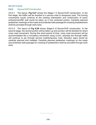 IRC:SP:73-2018
104
9.9.5 Flyover/VUP Construction
9.9.5.1 The layout, Fig 9.27 shows the Stage-1 in flyover/VUP construction. In the
first stage, the traffic will be diverted to a service road or temporary road. The turning
movements would continue at the existing intersection and construction of piers/
embankment/RE wall would be taken up in the cordoned portion. Carefully planned
pedestrian markings on the roads and protected safe passage for crossing of pedestrians
shall be provided through work area.
9.9.5.2 The layout of Fig 9.28 shows Stage-2 of flyover/VUP construction. In the
second stage, the central portion will be taken up and junction will be blocked for direct
cross road movement. During this short period of time, cross road movement will be
accommodated like a circulatory movement using U-turn, whereas the through traffic
will continue to ply through service road/temporary road. Direction signs would be
carefully planned and installed. Carefully planned pedestrian markings on the roads
and protected safe passage for crossing of pedestrians shall be provided through work
area.
 