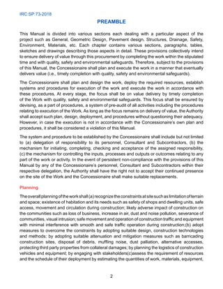 IRC:SP:73-2018
2
Preamble
This Manual is divided into various sections each dealing with a particular aspect of the
project such as General, Geometric Design, Pavement design, Structures, Drainage, Safety,
Environment, Materials, etc. Each chapter contains various sections, paragraphs, tables,
sketches and drawings describing those aspects in detail. These provisions collectively intend
to ensure delivery of value through this procurement by completing the work within the stipulated
time and with quality, safety and environmental safeguards. Therefore, subject to the provisions
of this Manual, the Concessionaire shall plan and execute the work in a manner that eventually
delivers value (i.e., timely completion with quality, safety and environmental safeguards).
The Concessionaire shall plan and design the work, deploy the required resources, establish
systems and procedures for execution of the work and execute the work in accordance with
these procedures. At every stage, the focus shall be on value delivery by timely completion
of the Work with quality, safety and environmental safeguards. This focus shall be ensured by
devising, as a part of procedures, a system of pre-audit of all activities including the procedures
relating to execution of the Work. As long as the focus remains on delivery of value, the Authority
shall accept such plan, design, deployment, and procedures without questioning their adequacy.
However, in case the execution is not in accordance with the Concessionaire’s own plan and
procedures, it shall be considered a violation of this Manual.
The system and procedure to be established by the Concessionaire shall include but not limited
to (a) delegation of responsibility to its personnel, Consultant and Subcontractors, (b) the
mechanism for initiating, completing, checking and acceptance of the assigned responsibility,
(c) the mechanism for controlling the inputs, processes and outputs or outcomes relating to any
part of the work or activity. In the event of persistent non-compliance with the provisions of this
Manual by any of the Concessionaire’s personnel, Consultant and Subcontractors within their
respective delegation, the Authority shall have the right not to accept their continued presence
on the site of the Work and the Concessionaire shall make suitable replacements.
Planning
Theoverallplanningoftheworkshall(a)recognizetheconstraintsatsitesuchaslimitationofterrain
and space; existence of habitation and its needs such as safety of shops and dwelling units, safe
access, movement and circulation during construction; likely adverse impact of construction on
the communities such as loss of business, increase in air, dust and noise pollution, severance of
communities, visual intrusion; safe movement and operation of construction traffic and equipment
with minimal interference with smooth and safe traffic operation during construction;(b) adopt
measures to overcome the constraints by adopting suitable design, construction technologies
and methods; by adopting suitable attenuation and mitigation measures such as barricading
construction sites, disposal of debris, muffling noise, dust palliation, alternative accesses,
protecting third party properties from collateral damages; by planning the logistics of construction
vehicles and equipment; by engaging with stakeholders(c)assess the requirement of resources
and the schedule of their deployment by estimating the quantities of work, materials, equipment,
 