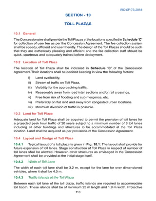 IRC:SP:73-2018
113
SECTION - 10
TOLL PLAZAS
10.1 General
TheConcessionaireshallprovidetheTollPlazasatthelocationsspecifiedinSchedule‘C’
for collection of user fee as per the Concession Agreement. The fee collection system
shall be speedy, efficient and user friendly. The design of the Toll Plazas should be such
that they are esthetically pleasing and efficient and the fee collection staff should be
quick, courteous and adequately trained before deployment.
10.2 Location of Toll Plaza
The location of Toll Plaza shall be indicated in Schedule ‘C’ of the Concession
Agreement.Their locations shall be decided keeping in view the following factors:
i) Land availability,
ii) Stream of traffic on Toll Plaza,
iii) Visibility for the approaching traffic,
iv) Reasonably away from road inter sections and/or rail crossings,
v) Free from risk of flooding and sub mergence, etc.
vi) Preferably on flat land and away from congested urban locations.
vii) Minimum diversion of traffic is possible.
10.3 Land for Toll Plaza
Adequate land for Toll Plaza shall be acquired to permit the provision of toll lanes for
a projected peak hour traffic of 20 years subject to a minimum number of 8 toll lanes
including all other buildings and structures to be accommodated at the Toll Plaza
location. Land shall be acquired as per provisions of the Concession Agreement.
10.4 Layout and Design of Toll Plaza
10.4.1 Typical layout of a toll plaza is given in Fig. 10.1. The layout shall provide for
future expansion of toll lanes. Stage construction of Toll Plaza in respect of number of
toll lanes shall be allowed. However, other structures as envisaged in the Concession
Agreement shall be provided at the initial stage itself.
10.4.2 Width of Toll Lane
The width of each toll lane shall be 3.2 m, except for the lane for over dimensioned
vehicles, where it shall be 4.5 m.
10.4.3 Traffic Islands at the Toll Plaza
Between each toll lane of the toll plaza, traffic islands are required to accommodate
toll booth. These islands shall be of minimum 25 m length and 1.9 m width. Protective
 