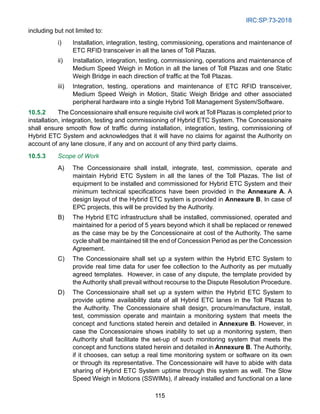 IRC:SP:73-2018
115
including but not limited to:
i) Installation, integration, testing, commissioning, operations and maintenance of
ETC RFID transceiver in all the lanes of Toll Plazas.
ii) Installation, integration, testing, commissioning, operations and maintenance of
Medium Speed Weigh in Motion in all the lanes of Toll Plazas and one Static
Weigh Bridge in each direction of traffic at the Toll Plazas.
iii) Integration, testing, operations and maintenance of ETC RFID transceiver,
Medium Speed Weigh in Motion, Static Weigh Bridge and other associated
peripheral hardware into a single Hybrid Toll Management System/Software.
10.5.2 The Concessionaire shall ensure requisite civil work at Toll Plazas is completed prior to
installation, integration, testing and commissioning of Hybrid ETC System. The Concessionaire
shall ensure smooth flow of traffic during installation, integration, testing, commissioning of
Hybrid ETC System and acknowledges that it will have no claims for against the Authority on
account of any lane closure, if any and on account of any third party claims.
10.5.3 Scope of Work
A) The Concessionaire shall install, integrate, test, commission, operate and
maintain Hybrid ETC System in all the lanes of the Toll Plazas. The list of
equipment to be installed and commissioned for Hybrid ETC System and their
minimum technical specifications have been provided in the Annexure A. A
design layout of the Hybrid ETC system is provided in Annexure B. In case of
EPC projects, this will be provided by the Authority.
B) The Hybrid ETC infrastructure shall be installed, commissioned, operated and
maintained for a period of 5 years beyond which it shall be replaced or renewed
as the case may be by the Concessionaire at cost of the Authority. The same
cycle shall be maintained till the end of Concession Period as per the Concession
Agreement.
C) The Concessionaire shall set up a system within the Hybrid ETC System to
provide real time data for user fee collection to the Authority as per mutually
agreed templates. However, in case of any dispute, the template provided by
the Authority shall prevail without recourse to the Dispute Resolution Procedure.
D) The Concessionaire shall set up a system within the Hybrid ETC System to
provide uptime availability data of all Hybrid ETC lanes in the Toll Plazas to
the Authority. The Concessionaire shall design, procure/manufacture, install,
test, commission operate and maintain a monitoring system that meets the
concept and functions stated herein and detailed in Annexure B. However, in
case the Concessionaire shows inability to set up a monitoring system, then
Authority shall facilitate the set-up of such monitoring system that meets the
concept and functions stated herein and detailed in Annexure B. The Authority,
if it chooses, can setup a real time monitoring system or software on its own
or through its representative. The Concessionaire will have to abide with data
sharing of Hybrid ETC System uptime through this system as well. The Slow
Speed Weigh in Motions (SSWIMs), if already installed and functional on a lane
 
