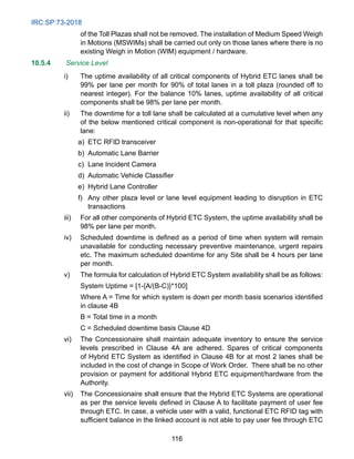 IRC:SP:73-2018
116
of the Toll Plazas shall not be removed. The installation of Medium Speed Weigh
in Motions (MSWIMs) shall be carried out only on those lanes where there is no
existing Weigh in Motion (WIM) equipment / hardware.
10.5.4 Service Level
i) The uptime availability of all critical components of Hybrid ETC lanes shall be
99% per lane per month for 90% of total lanes in a toll plaza (rounded off to
nearest integer). For the balance 10% lanes, uptime availability of all critical
components shall be 98% per lane per month.
ii) The downtime for a toll lane shall be calculated at a cumulative level when any
of the below mentioned critical component is non-operational for that specific
lane:
		 a) ETC RFID transceiver
		 b) Automatic Lane Barrier
		 c) Lane Incident Camera
d) Automatic Vehicle Classifier
		 e) Hybrid Lane Controller
		 f) Any other plaza level or lane level equipment leading to disruption in ETC
transactions
iii) For all other components of Hybrid ETC System, the uptime availability shall be
98% per lane per month.
iv) Scheduled downtime is defined as a period of time when system will remain
unavailable for conducting necessary preventive maintenance, urgent repairs
etc. The maximum scheduled downtime for any Site shall be 4 hours per lane
per month.
v) The formula for calculation of Hybrid ETC System availability shall be as follows:
System Uptime = [1-{A/(B-C)}*100]
Where A = Time for which system is down per month basis scenarios identified
in clause 4B
		 B = Total time in a month
		 C = Scheduled downtime basis Clause 4D
vi) The Concessionaire shall maintain adequate inventory to ensure the service
levels prescribed in Clause 4A are adhered. Spares of critical components
of Hybrid ETC System as identified in Clause 4B for at most 2 lanes shall be
included in the cost of change in Scope of Work Order. There shall be no other
provision or payment for additional Hybrid ETC equipment/hardware from the
Authority.
vii) The Concessionaire shall ensure that the Hybrid ETC Systems are operational
as per the service levels defined in Clause A to facilitate payment of user fee
through ETC. In case, a vehicle user with a valid, functional ETC RFID tag with
sufficient balance in the linked account is not able to pay user fee through ETC
 