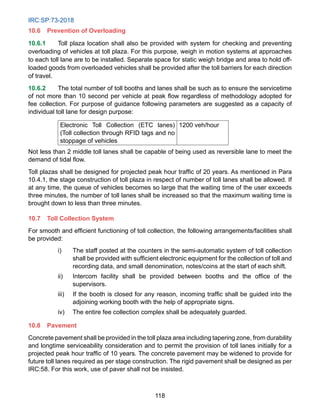 IRC:SP:73-2018
118
10.6 Prevention of Overloading
10.6.1 Toll plaza location shall also be provided with system for checking and preventing
overloading of vehicles at toll plaza. For this purpose, weigh in motion systems at approaches
to each toll lane are to be installed. Separate space for static weigh bridge and area to hold off-
loaded goods from overloaded vehicles shall be provided after the toll barriers for each direction
of travel.
10.6.2 The total number of toll booths and lanes shall be such as to ensure the servicetime
of not more than 10 second per vehicle at peak flow regardless of methodology adopted for
fee collection. For purpose of guidance following parameters are suggested as a capacity of
individual toll lane for design purpose:
Electronic Toll Collection (ETC lanes)
(Toll collection through RFID tags and no
stoppage of vehicles
1200 veh/hour
Not less than 2 middle toll lanes shall be capable of being used as reversible lane to meet the
demand of tidal flow.
Toll plazas shall be designed for projected peak hour traffic of 20 years. As mentioned in Para
10.4.1, the stage construction of toll plaza in respect of number of toll lanes shall be allowed. If
at any time, the queue of vehicles becomes so large that the waiting time of the user exceeds
three minutes, the number of toll lanes shall be increased so that the maximum waiting time is
brought down to less than three minutes.
10.7 Toll Collection System
For smooth and efficient functioning of toll collection, the following arrangements/facilities shall
be provided:
i) The staff posted at the counters in the semi-automatic system of toll collection
shall be provided with sufficient electronic equipment for the collection of toll and
recording data, and small denomination, notes/coins at the start of each shift.
ii) Intercom facility shall be provided between booths and the office of the
supervisors.
iii) If the booth is closed for any reason, incoming traffic shall be guided into the
adjoining working booth with the help of appropriate signs.
iv) The entire fee collection complex shall be adequately guarded.
10.8 Pavement
Concrete pavement shall be provided in the toll plaza area including tapering zone, from durability
and longtime serviceability consideration and to permit the provision of toll lanes initially for a
projected peak hour traffic of 10 years. The concrete pavement may be widened to provide for
future toll lanes required as per stage construction. The rigid pavement shall be designed as per
IRC:58. For this work, use of paver shall not be insisted.
 