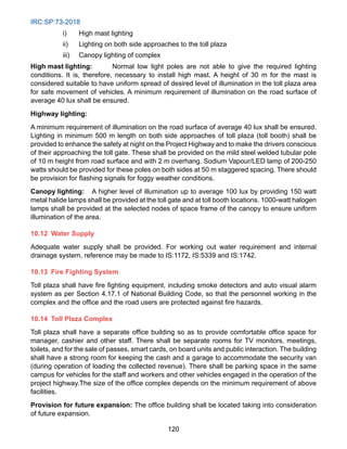 IRC:SP:73-2018
120
i) High mast lighting
ii) Lighting on both side approaches to the toll plaza
iii) Canopy lighting of complex
High mast lighting: Normal low light poles are not able to give the required lighting
conditions. It is, therefore, necessary to install high mast. A height of 30 m for the mast is
considered suitable to have uniform spread of desired level of illumination in the toll plaza area
for safe movement of vehicles. A minimum requirement of illumination on the road surface of
average 40 lux shall be ensured.
Highway lighting:
A minimum requirement of illumination on the road surface of average 40 lux shall be ensured.
Lighting in minimum 500 m length on both side approaches of toll plaza (toll booth) shall be
provided to enhance the safety at night on the Project Highway and to make the drivers conscious
of their approaching the toll gate. These shall be provided on the mild steel welded tubular pole
of 10 m height from road surface and with 2 m overhang. Sodium Vapour/LED lamp of 200-250
watts should be provided for these poles on both sides at 50 m staggered spacing. There should
be provision for flashing signals for foggy weather conditions.
Canopy lighting: A higher level of illumination up to average 100 lux by providing 150 watt
metal halide lamps shall be provided at the toll gate and at toll booth locations. 1000-watt halogen
lamps shall be provided at the selected nodes of space frame of the canopy to ensure uniform
illumination of the area.
10.12 Water Supply
Adequate water supply shall be provided. For working out water requirement and internal
drainage system, reference may be made to IS:1172, IS:5339 and IS:1742.
10.13 Fire Fighting System
Toll plaza shall have fire fighting equipment, including smoke detectors and auto visual alarm
system as per Section 4.17.1 of National Building Code, so that the personnel working in the
complex and the office and the road users are protected against fire hazards.
10.14 Toll Plaza Complex
Toll plaza shall have a separate office building so as to provide comfortable office space for
manager, cashier and other staff. There shall be separate rooms for TV monitors, meetings,
toilets, and for the sale of passes, smart cards, on board units and public interaction. The building
shall have a strong room for keeping the cash and a garage to accommodate the security van
(during operation of loading the collected revenue). There shall be parking space in the same
campus for vehicles for the staff and workers and other vehicles engaged in the operation of the
project highway.The size of the office complex depends on the minimum requirement of above
facilities.
Provision for future expansion: The office building shall be located taking into consideration
of future expansion.
 