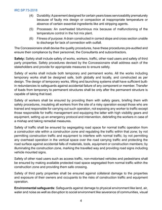 IRC:SP:73-2018
4
(4) Durability:Apavement designed for certain years loses serviceability prematurely
because of faulty mix design or compaction at inappropriate temperature or
absence of certain essential ingredients like anti stripping agents.
(5) Processes: An overheated bituminous mix because of malfunctioning of the
temperature control in the hot mix plant.
(6) Fitness of purpose: A drain constructed in correct slope and cross section unable
to discharge for lack of connection with outfall.
The Concessionaire shall devise the quality procedures, have these procedures pre-audited and
ensure their compliance by their personnel, the Consultants and subcontractors.
Safety: Safety shall include safety of works, workers, traffic, other road users and safety of third
party properties. Safety procedures devised by the Concessionaire shall address each of the
stakeholders and provide for appropriate measures to ensure safety.
Safety of works shall include both temporary and permanent works. All the works including
temporary works shall be designed safe, both globally and locally, and constructed as per
design. The design of temporary works, lifting and launching systems shall have sufficient built-
in redundancies to safeguards against accidental failure of any component or member. Transfer
of loads from temporary to permanent structures shall be only after the permanent structure is
capable of taking that load.
Safety of workers shall be ensured by providing them with safety gears, briefing them with
safety procedures, insulating all workers from the site of a risky operation except those who are
trained and responsible for carrying out such operation, not exposing any worker to traffic except
those responsible for traffic management and equipping the latter with high visibility gears and
equipment, setting up an emergency protocol and intervention, debriefing the workers in case of
a mishap and taking remedial measures.
Safety of traffic shall be ensured by segregating road space for normal traffic operation from
a construction site within a construction zone and regulating the traffic within that zone; by not
permitting construction traffic and equipment to interfere with normal traffic; by not permitting
any overhead operation in the vertical space over the road carrying traffic and protecting the
road surface against accidental falls of materials, tools, equipment or construction members; by
illuminating the construction zone, marking the travelled way and providing road signs including
vehicle mounted signs.
Safety of other road users such as access traffic, non-motorised vehicles and pedestrians shall
be ensured by making available protected road space segregated from normal traffic within the
construction zone and providing them safe crossing.
Safety of third party properties shall be ensured against collateral damage to the properties
and exposure of their owners and occupants to the risks of construction traffic and equipment
operation.
Environmental safeguards: Safeguards against damage to physical environment like land, air,
water and noise as well as disruption to social environment like severance of communities, visual
 