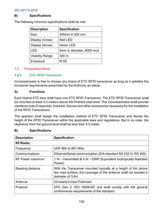 IRC:SP:73-2018
130
B) Specifications
The following minimum specifications shall be met:
Description Specification
Size 300mm X 300 mm
Display (Cross) Red LED
Display (Arrow) Green LED
LED 5mm in diameter, 8000 mcd
Visibility Range 300 m
Enclosure IP 65
1.2 Transaction Area
1.2.1 ETC RFID Transceiver
Concessionaire is free to choose any brand of ETC RFID transceiver as long as it satisfies the
functional requirements prescribed by the Authority as below:
A) Functions
Each Hybrid ETC lane shall have one ETC RFID Transceiver. The ETC RFID Transceiver shall
be mounted at least 5.5 meters above the finished road level. The Concessionaire shall provide
cantilever pole (if required), brackets, fixtures and other accessories necessary for the installation
of the RFID Transceivers.
The operator shall design the installation method of ETC RFID Transceiver and decide the
height of the RFID Transceiver within the applicable laws and regulations. But in no case, the
clearance from the ground level shall be less than 5.5 meter.
B) Specifications
Description Specification
RF/Radio:
Frequency UHF 865 to 867 MHz
Communications Ethernet/Serial communication (EIA standard RS 232 C/ RS 485)
RF Power maximum 1 W – transmitted  4 W – EIRP (Equivalent Isotropically Radiated
Power)
Reading distance With the Transceiver mounted typically at a height of 6m above
the road surface, the coverage of the antenna shall not exceed a
diameter of 3.6m
Antenna Circularly/Linear Polarized
Protocol EPC Gen 2, ISO 18000-6C and shall comply with the general
conformance requirements of the standard.
 