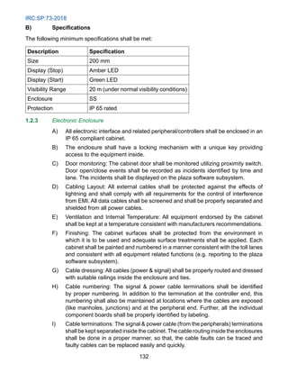 IRC:SP:73-2018
132
B) Specifications
The following minimum specifications shall be met:
Description Specification
Size 200 mm
Display (Stop) Amber LED
Display (Start) Green LED
Visibility Range 20 m (under normal visibility conditions)
Enclosure SS
Protection IP 65 rated
1.2.3 Electronic Enclosure
A) All electronic interface and related peripheral/controllers shall be enclosed in an
IP 65 compliant cabinet.
B) The enclosure shall have a locking mechanism with a unique key providing
access to the equipment inside.
C) Door monitoring: The cabinet door shall be monitored utilizing proximity switch.
Door open/close events shall be recorded as incidents identified by time and
lane. The incidents shall be displayed on the plaza software subsystem.
D) Cabling Layout: All external cables shall be protected against the effects of
lightning and shall comply with all requirements for the control of interference
from EMI. All data cables shall be screened and shall be properly separated and
shielded from all power cables.
E) Ventilation and Internal Temperature: All equipment endorsed by the cabinet
shall be kept at a temperature consistent with manufacturers recommendations.
F) Finishing: The cabinet surfaces shall be protected from the environment in
which it is to be used and adequate surface treatments shall be applied. Each
cabinet shall be painted and numbered in a manner consistent with the toll lanes
and consistent with all equipment related functions (e.g. reporting to the plaza
software subsystem).
G) Cable dressing: All cables (power  signal) shall be properly routed and dressed
with suitable railings inside the enclosure and ties.
H) Cable numbering: The signal  power cable terminations shall be identified
by proper numbering. In addition to the termination at the controller end, this
numbering shall also be maintained at locations where the cables are exposed
(like manholes, junctions) and at the peripheral end. Further, all the individual
component boards shall be properly identified by labeling.
I) Cable terminations: The signal  power cable (from the peripherals) terminations
shall be kept separated inside the cabinet.The cable routing inside the enclosures
shall be done in a proper manner, so that, the cable faults can be traced and
faulty cables can be replaced easily and quickly.
 