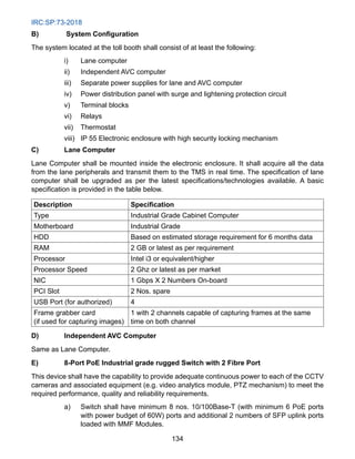 IRC:SP:73-2018
134
B) System Configuration
The system located at the toll booth shall consist of at least the following:
i) Lane computer
ii) Independent AVC computer
iii) Separate power supplies for lane and AVC computer
iv) Power distribution panel with surge and lightening protection circuit
v) Terminal blocks
vi) Relays
vii) Thermostat
viii) IP 55 Electronic enclosure with high security locking mechanism
C) Lane Computer
Lane Computer shall be mounted inside the electronic enclosure. It shall acquire all the data
from the lane peripherals and transmit them to the TMS in real time. The specification of lane
computer shall be upgraded as per the latest specifications/technologies available. A basic
specification is provided in the table below.
Description Specification
Type Industrial Grade Cabinet Computer
Motherboard Industrial Grade
HDD Based on estimated storage requirement for 6 months data
RAM 2 GB or latest as per requirement
Processor Intel i3 or equivalent/higher
Processor Speed 2 Ghz or latest as per market
NIC 1 Gbps X 2 Numbers On-board
PCI Slot 2 Nos. spare
USB Port (for authorized) 4
Frame grabber card
(if used for capturing images)
1 with 2 channels capable of capturing frames at the same
time on both channel
D) Independent AVC Computer
Same as Lane Computer.
E) 8-Port PoE Industrial grade rugged Switch with 2 Fibre Port
This device shall have the capability to provide adequate continuous power to each of the CCTV
cameras and associated equipment (e.g. video analytics module, PTZ mechanism) to meet the
required performance, quality and reliability requirements.
a) Switch shall have minimum 8 nos. 10/100Base-T (with minimum 6 PoE ports
with power budget of 60W) ports and additional 2 numbers of SFP uplink ports
loaded with MMF Modules.
 