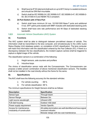 IRC:SP:73-2018
135
b) Shall have be IP 30 rated and shall work on up to 60°C temp in a sealed enclosure
and should be DIN Rail mountable.
c) Switch shall be IEC 60068-2-6, IEC 60068-2-27, IEC 60068-2-47, IEC 60068-2-
64, IEC 61000-4-5 and NEMA TS-2 compliant.
F) 24 Port Switch with 4 Fibre Port
a) Switch shall have minimum 24 nos. 10/100/1000 Base-T ports and additional
4 nos. SFP uplink ports loaded with MMF modules with dedicated stacking ports
b) Switch shall have wire rate performance and 48 Gbps of dedicated stacking
bandwidth.
1.2.5 Automatic Vehicle Classification (AVC) System
A) Functions
The AVC system shall be able to distinguish between pre-defined classes of vehicle. This
information shall be transmitted to the lane computer, and simultaneously to the LSDU (Lane
Status Display Unit) database system, on completion of AVC classification. The lane computer
will match this information with the classification entered by the Fee Collector (FC). If there is a
discrepancy between the two classifications, the incident capture camera shall be triggered to
capture a digital image of the vehicle.
The classification sensors is a combination of the following:
i) Height sensors, axle counters and profilers
ii) Inductive loops
The choice of classification sensor rests with the Concessionaire. The Concessionaire can
propose a better proven combination of above mentioned classification sensors. The treadles
shall not be installed in the road directly without the frame for the same.
B) Specifications
The AVC shall have the following accuracy for the standard vehicles:
i) For vehicle counting : 99 %
ii) For vehicle classification: 98 %
The minimum specifications for Height Sensors shall be as follows:
Description Specification
Sensor type Through beam
Sensor Range Between 5m
Light source wavelength Infrared LED
Full clad housing Outdoor mild steel
Power supply requirement Vendor Specific
Access for maintenance,
modularity of construction
All cables termination are well identified and have signal
received indicator.
Modular design with low cost maintenance.
 