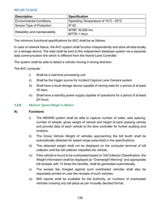 IRC:SP:73-2018
136
Description Specification
Environmental Conditions Operating Temperature of 10°C - 55°C
Sensor Type of Protection IP 65
Reliability and maintainability
MTBF 30,000 hrs
MTTR 1 Hour.
The minimum functional specifications for AVC shall be as follows:
In case of network failure, the AVC system shall function independently and store all data locally
on a storage device. The data shall be sent to the independent database system via a separate
data communication link which is different from the Hybrid Lane Controller.
The system shall be able to detect a vehicle moving in wrong direction.
The AVC computer
i) Shall be a real-time processing unit
ii) Shall be the trigger source for Incident Capture Lane Camera system
iii) Shall have a local storage device capable of storing data for a period of at least
30 days.
iv) Shall have a standby power supply capable of operations for a period of at least
24 hours
1.2.6 Medium Speed Weigh-in-Motion
A) Functions
i) The MSWIM system shall be able to capture number of axles, axle spacing,
number of wheels, gross weight of vehicle and height of each passing vehicle
and provide data of each vehicle to the lane controller for further auditing and
analysis.
ii) The Gross Vehicle Weight of vehicles approaching the toll booth shall be
automatically detected for speed range prescribed in the specifications.
iii) This detected weight shall not be displayed on the computer terminal of toll
collector until the toll collector classifies the vehicle.
iv) If the vehicle is found to be overloaded based on Toll Collector Classification, the
Weight information shall be displayed as “Overweight Warning” and appropriate
toll receipts with 10 times the fare/fee, shall be generated automatically.
v) The excess fee charged against such overloaded vehicles shall also be
separately printed on user fee receipts of such vehicles.
vi) MIS reports shall be available for the Authority, on numbers of overloaded
vehicles crossing any toll plaza as per mutually decided format.
 