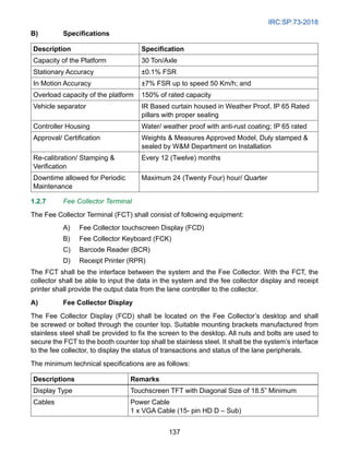IRC:SP:73-2018
137
B) Specifications
Description Specification
Capacity of the Platform 30 Ton/Axle
Stationary Accuracy ±0.1% FSR
In Motion Accuracy ±7% FSR up to speed 50 Km/h; and
Overload capacity of the platform 150% of rated capacity
Vehicle separator IR Based curtain housed in Weather Proof, IP 65 Rated
pillars with proper sealing
Controller Housing Water/ weather proof with anti-rust coating; IP 65 rated
Approval/ Certification Weights  Measures Approved Model, Duly stamped 
sealed by WM Department on Installation
Re-calibration/ Stamping 
Verification
Every 12 (Twelve) months
Downtime allowed for Periodic
Maintenance
Maximum 24 (Twenty Four) hour/ Quarter
1.2.7 Fee Collector Terminal
The Fee Collector Terminal (FCT) shall consist of following equipment:
A) Fee Collector touchscreen Display (FCD)
B) Fee Collector Keyboard (FCK)
C) Barcode Reader (BCR)
D) Receipt Printer (RPR)
The FCT shall be the interface between the system and the Fee Collector. With the FCT, the
collector shall be able to input the data in the system and the fee collector display and receipt
printer shall provide the output data from the lane controller to the collector.
A) Fee Collector Display
The Fee Collector Display (FCD) shall be located on the Fee Collector’s desktop and shall
be screwed or bolted through the counter top. Suitable mounting brackets manufactured from
stainless steel shall be provided to fix the screen to the desktop. All nuts and bolts are used to
secure the FCT to the booth counter top shall be stainless steel. It shall be the system’s interface
to the fee collector, to display the status of transactions and status of the lane peripherals.
The minimum technical specifications are as follows:
Descriptions Remarks
Display Type Touchscreen TFT with Diagonal Size of 18.5” Minimum
Cables Power Cable
1 x VGA Cable (15- pin HD D – Sub)
 