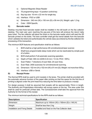 IRC:SP:73-2018
139
v) Optional Magnetic Stripe Reader
vi) 70 programming keys + 6 position control key
vii) Key top size: 18 mm x 22 mm for single key
viii) Interface : PS/2 or USB
ix) Dimension : 340 mm (W) x 150 mm (D) x 58 mm (H); Weight: upto 1.2 kg
x) Color : OEM Specific
C)	Barcode reader
Desktop mounted fixed barcode reader shall be installed in the toll booth on the fee collector
desktop. The road user upon reaching the pay-axis of the lane will produce the return/ daily
pass ticket. The fee collector will place the ticket on the barcode reader which will read the 2D
barcode printed on the ticket. The lane controller shall get the transit details from the barcode
which validates the ticket and authenticates the vehicle class (as entered by the fee collector) for
processing of the transaction.
The minimum BCR features and specification shall be as follows:
i) BCR shall be a high performance 2D omnidirectional laser scanner.
ii) Shall have programmable sleep mode which can be reactivated by simple push
of a button.
iii) BCR shall perform Full automatic scanning operation.
iv) Depth of Field: 300 mm (EAN 0.33 mm / 13 mil, PCS = 90%).
v) Scan Patten: 7 directions of scan field, 24 scan lines.
vi) Scan Rate: 2400 scans/sec for omnidirectional scanning.
vii) Dimension: 152 mm (H) x 152 mm (W) x 91 mm (D); Weight: not more than 500 g.
viii) Interface: USB or Serial.
D) Receipt Printer
The thermal RPR shall be used to print receipts in the lanes. The printer shall be provided with
the automatic advance function of the paper after printing so that the space for the first line of
printing is aligned under the print head thus reducing the time taken to produce a receipt.
For design purpose it shall be assumed that receipts will be approximately 70mm in length.
The Authority and Project/plaza information will occupy space on the top. The area under this
shall be used for particular printed data. The Concessionaire shall take the approval from the
Authority for the format of the receipt.
The minimum technical specifications for the RPR shall be as follows:
Descriptions Specification
Dimension Maximum up to 145mm (W) x 195mm (D) x 148 (H)
Weight Shall be less than 2 kg
Installation and Fixing Details Installed and fixed on the Fee Collector desk
 