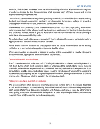 IRC:SP:73-2018
5
intrusion, and blocked accesses shall be ensured during execution. Environmental safeguard
procedures devised by the Concessionaire shall address each of these issues and provide
appropriate mitigating measures.
Landshallnotbeallowedtobedegradedbydrawingofconstructionmaterialswithoutrehabilitating
the land, dumping of construction wastes in non-designated dump sites, spillage on ground of
unacceptable materials like oils, chemicals, construction mixes.
Water bodies like community ponds shall not be encroached upon without providing alternatives,
water courses shall not be allowed to silt by dumping of wastes and contaminants like chemicals
and untreated wastes, drawl of ground water shall not be indiscriminate to cause lowering of
water table at unacceptably high rate.
Air pollution level shall not increase unacceptably due to release of fumes and particulate matters.
Appropriate dust palliation measures shall be taken.
Noise levels shall not increase to unacceptable level to cause inconvenience to the nearby
habitation and appropriate attenuation measures shall be taken.
Where communities are severed or access is blocked or the construction is visually intrusive to
the communities, appropriate alternatives shall be provided.
Consultation with stakeholders
The Concessionaire shall make every effort to bring all stakeholders on board by having interaction
with them during which it will explain its position, understand the stakeholders’ views, make its
proposals, receive their response and accommodate their requests to the extent possible. Such
consultations shall be limited to the local issues resulting from the construction of the project and
not extend to global policy issues like greening the environment, ecological imbalance or climate
change, etc., if these are cited to question the construction itself.
Procedures and pre-audit of procedures
The Concessionaire shall devise its internal procedures to take care of the issues described
above and have the procedures internally pre-audited to satisfy itself that these adequately cover
each aspect of planning, design and execution with focus on delivery of value by adherence to
time, quality, safety and environmental safeguards. In case any changes and modifications are
required these shall be carried out in the procedures.
 