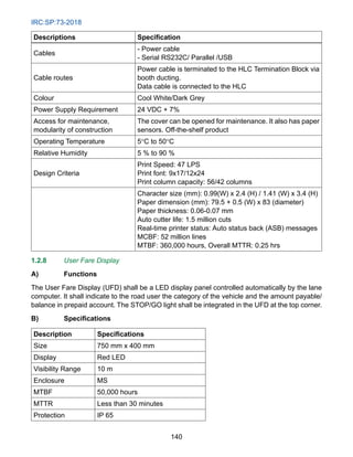 IRC:SP:73-2018
140
Descriptions Specification
Cables
- Power cable
- Serial RS232C/ Parallel /USB
Cable routes
Power cable is terminated to the HLC Termination Block via
booth ducting.
Data cable is connected to the HLC
Colour Cool White/Dark Grey
Power Supply Requirement 24 VDC + 7%
Access for maintenance,
modularity of construction
The cover can be opened for maintenance. It also has paper
sensors. Off-the-shelf product
Operating Temperature 5°C to 50°C
Relative Humidity 5 % to 90 %
Design Criteria
Print Speed: 47 LPS
Print font: 9x17/12x24
Print column capacity: 56/42 columns
Character size (mm): 0.99(W) x 2.4 (H) / 1.41 (W) x 3.4 (H)
Paper dimension (mm): 79.5 + 0.5 (W) x 83 (diameter)
Paper thickness: 0.06-0.07 mm
Auto cutter life: 1.5 million cuts
Real-time printer status: Auto status back (ASB) messages
MCBF: 52 million lines
MTBF: 360,000 hours, Overall MTTR: 0.25 hrs
1.2.8 User Fare Display
A) Functions
The User Fare Display (UFD) shall be a LED display panel controlled automatically by the lane
computer. It shall indicate to the road user the category of the vehicle and the amount payable/
balance in prepaid account. The STOP/GO light shall be integrated in the UFD at the top corner.
B) Specifications
Description Specifications
Size 750 mm x 400 mm
Display Red LED
Visibility Range 10 m
Enclosure MS
MTBF 50,000 hours
MTTR Less than 30 minutes
Protection IP 65
 