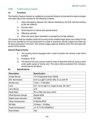 IRC:SP:73-2018
141
1.2.9 Incident Capture Camera
A) Functions
The Incident Capture Camera is installed at a convenient location on the island to capture images
and video clips of the vehicles for the following incidents:
i) Class discrepancy between the classes detected by the AVC and that entered
by the fee collector.
ii) Exempt users
iii) All transaction of vehicle with special events
iv) Offending vehicles
v) When the panic alarm footswitch is activated by the fee collector.
The camera shall be installed inside the housing at the suitable height above the surface of the
lane to be decided by the Concessionaire on a pole to record the vehicle images and video clip
for every transaction in the lane. The vehicle images captured shall be of the front and right side
portion of the vehicle.
General Requirements:
i) The housing will be equipped with a hood to protect the camera under direct
sunlight.
ii) Protection: IP 65.
iii) The stand of the lane camera shall be made of steel that shall not swing or twist
under gutter speed of strong wind. The stand will be protected from corrosive
environmental conditions.
B) Specifications
Description Specification
Image Sensor 1/3” Progressive Scan CMOS
Min. Illumination 0.01 Lux @(F1.2,AGC ON), 0 Lux with IR
Shutter time 1/25s ~ 1/100,000s
Lens 2.8 - 12 mm @ F1.4, Angle of view: 80°-28.7°
Lens Mount φ14
Day Night IR cut filter with auto switch
Wide Dynamic Range Digital WDR
Digital noise reduction 3D DNR
Video Compression H.264/M-JPEG
Bit Rate 32 Kbps ~ 16 Mbps
Audio Compression -S: G.711/G.726/MP2L2
Dual Stream Yes
 