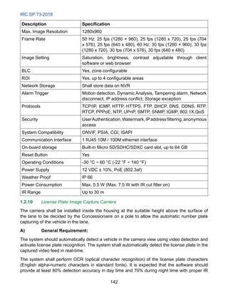 IRC:SP:73-2018
142
Description Specification
Max. Image Resolution 1280x960
Frame Rate 50 Hz: 25 fps (1280 × 960), 25 fps (1280 x 720), 25 fps (704
x 576), 25 fps (640 x 480), 60 Hz: 30 fps (1280 × 960), 30 fps
(1280 x 720), 30 fps (704 x 576), 30 fps (640 x 480)
Image Setting Saturation, brightness, contrast adjustable through client
software or web browser
BLC Yes, zone configurable
ROI Yes, up to 4 configurable areas
Network Storage Shall store data on NVR
Alarm Trigger Motion detection, Dynamic Analysis, Tampering alarm, Network
disconnect, IP address conflict, Storage exception
Protocols TCP/IP, ICMP, HTTP, HTTPS, FTP, DHCP, DNS, DDNS, RTP,
RTCP, PPPoE, NTP, UPnP, SMTP, SNMP, IGMP, 802.1X,QoS
Security UserAuthentication,Watermark,IPaddressfiltering,anonymous
access
System Compatibility ONVIF, PSIA, CGI, ISAPI
Communication Interface 1 RJ45 10M / 100M ethernet interface
On-board storage Built-in Micro SD/SDHC/SDXC card slot, up to 64 GB
Reset Button Yes
Operating Conditions -30 °C ~ 60 °C (-22 °F ~ 140 °F)
Power Supply 12 VDC ± 10%, PoE (802.3af)
Weather Proof IP 66
Power Consumption Max. 5.5 W (Max. 7.5 W with IR cut filter on)
IR Range Up to 30 m
1.2.10 License Plate Image Capture Camera
The camera shall be installed inside the housing at the suitable height above the surface of
the lane to be decided by the Concessionaire on a pole to allow the automatic number plate
capturing of the vehicle in the lane.
A) General Requirement:
The system should automatically detect a vehicle in the camera view using video detection and
activate license plate recognition. The system shall automatically detect the license plate in the
captured video feed in real-time.
The system shall perform OCR (optical character recognition) of the license plate characters
(English alpha-numeric characters in standard fonts). It is expected that the software should
provide at least 80% detection accuracy in day time and 70% during night time with proper IR
 