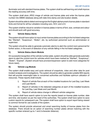 IRC:SP:73-2018
143
illuminator and with standard license plates. The system shall be self-learning and shall improve
the reading accuracy with time.
The system shall store JPEG image of vehicle and license plate and enter the license plate
number into DBMS database along with date time stamp and site location details.
System should be able to detect and recognize the English alphanumeric license plate in standard
fonts and format for all four wheelers including cars, HCV, and LCV.
The system shall be robust to variation in license plates in terms of font, size, contrast and colour
and should work with good accuracy.
B) Vehicle Status Alerts
The system should have option to input certain license plates according to the hot listed categories
like “Wanted”, “Suspicious”, “Stolen”, etc. by authorized personnel such as administrator or
supervisor.
The system should be able to generate automatic alarms to alert the control room personnel for
further action, in the event of detection of any vehicle falling in the hot listed categories.
C) Vehicle Status Alarm Module
On successful recognition of the vehicle number plate, system should be able generate automatic
alarm to alert the control room for vehicles which have been marked as “Wanted”, “Suspicious”,
“Stolen”, “Expired”. (System should have provision/expansion option to add more categories for
future need).
D) Vehicle Log Module
The system shall enable easy and quick retrieval of snapshots, video and other data for post
incident analysis and investigations. The system should be able to generate suitable MIS reports
that will provide meaningful data to concerned authorities and facilitate optimum utilization of
resources. These reports shall include:
i) Report of vehicle flow at each of the installed locations for Last Day, Last Week
and Last Month.
ii) Report of vehicles in the detected categories at each of the installed locations
for Last Day, Last Week and Last Month.
iii) Report of vehicle status change in different vehicle categories
The system shall have search option to tune the reports based on license plate number, date
and time, site location as per the need of the authorities. The system shall have option to save
custom reports for subsequent use. The system shall have option to export report being viewed
to common format for use outside of the system.
The system should provide advanced and smart searching facility of license plates from the
database. There should be an option of searching number plates almost matching with the
specific number entered (up to 1 and 2-character distance).
 