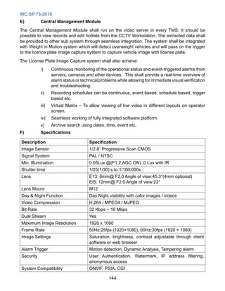 IRC:SP:73-2018
144
E) Central Management Module
The Central Management Module shall run on the video server in every TMS. It should be
possible to view records and edit hotlists from the CCTV Workstation. The extracted data shall
be provided to other sub system through seamless integration. The system shall be integrated
with Weight in Motion system which will detect overweight vehicles and will pass on the trigger
to the licence plate image capture system to capture vehicle image with license plate.
The License Plate Image Capture system shall also achieve:
i) Continuous monitoring of the operational status and event-triggered alarms from
servers, cameras and other devices. This shall provide a real-time overview of
alarm status or technical problems while allowing for immediate visual verification
and troubleshooting.
ii) Recording schedules can be continuous, event based, schedule based, trigger
based etc.
iii) Virtual Matrix – To allow viewing of live video in different layouts on operator
screen.
iv) Seamless working of fully integrated software platform.
v) Archive search using dates, time, event etc.
F) Specifications
Description Specification
Image Sensor 1/2.8” Progressive Scan CMOS
Signal System PAL / NTSC
Min. Illumination 0.05Lux @(F1.2,AGC ON) ,0 Lux with IR
Shutter time 1/25(1/30) s to 1/100,000s
Lens E13: 6mm@ F2.0 Angle of view:45.3°(4mm optional)
EI5: 12mm@ F2.0 Angle of view:22°
Lens Mount M12
Day  Night Function Day Night visibility with color images / videos
Video Compression H.264 / MPEG4 / MJPEG
Bit Rate 32 Kbps ~ 16 Mbps
Dual Stream Yes
Maximum Image Resolution 1920 x 1080
Frame Rate 50Hz:25fps (1920×1080), 60Hz:30fps (1920 × 1080)
Image Settings Saturation, brightness, contrast adjustable through client
software or web browser
Alarm Trigger Motion detection, Dynamic Analysis, Tampering alarm
Security User Authentication, Watermark, IP address filtering,
anonymous access
System Compatibility ONVIF, PSIA, CGI
 