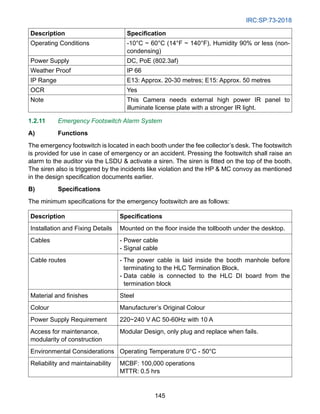 IRC:SP:73-2018
145
Description Specification
Operating Conditions -10°C ~ 60°C (14°F ~ 140°F), Humidity 90% or less (non-
condensing)
Power Supply DC, PoE (802.3af)
Weather Proof IP 66
IP Range E13: Approx. 20-30 metres; E15: Approx. 50 metres
OCR Yes
Note This Camera needs external high power IR panel to
illuminate license plate with a stronger IR light.
1.2.11 Emergency Footswitch Alarm System
A) Functions
The emergency footswitch is located in each booth under the fee collector’s desk. The footswitch
is provided for use in case of emergency or an accident. Pressing the footswitch shall raise an
alarm to the auditor via the LSDU  activate a siren. The siren is fitted on the top of the booth.
The siren also is triggered by the incidents like violation and the HP  MC convoy as mentioned
in the design specification documents earlier.
B) Specifications
The minimum specifications for the emergency footswitch are as follows:
Description Specifications
Installation and Fixing Details Mounted on the floor inside the tollbooth under the desktop.
Cables - Power cable
- Signal cable
Cable routes - 
The power cable is laid inside the booth manhole before
terminating to the HLC Termination Block.
- 
Data cable is connected to the HLC DI board from the
termination block
Material and finishes Steel
Colour Manufacturer’s Original Colour
Power Supply Requirement 220~240 V AC 50-60Hz with 10 A
Access for maintenance,
modularity of construction
Modular Design, only plug and replace when fails.
Environmental Considerations Operating Temperature 0°C - 50°C
Reliability and maintainability MCBF: 100,000 operations
MTTR: 0.5 hrs
 