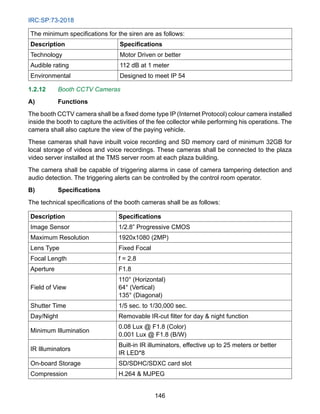 IRC:SP:73-2018
146
The minimum specifications for the siren are as follows:
Description Specifications
Technology Motor Driven or better
Audible rating 112 dB at 1 meter
Environmental Designed to meet IP 54
1.2.12 Booth CCTV Cameras
A) Functions
The booth CCTV camera shall be a fixed dome type IP (Internet Protocol) colour camera installed
inside the booth to capture the activities of the fee collector while performing his operations. The
camera shall also capture the view of the paying vehicle.
These cameras shall have inbuilt voice recording and SD memory card of minimum 32GB for
local storage of videos and voice recordings. These cameras shall be connected to the plaza
video server installed at the TMS server room at each plaza building.
The camera shall be capable of triggering alarms in case of camera tampering detection and
audio detection. The triggering alerts can be controlled by the control room operator.
B) Specifications
The technical specifications of the booth cameras shall be as follows:
Description Specifications
Image Sensor 1/2.8” Progressive CMOS
Maximum Resolution 1920x1080 (2MP)
Lens Type Fixed Focal
Focal Length f = 2.8
Aperture F1.8
Field of View
110° (Horizontal)
64° (Vertical)
135° (Diagonal)
Shutter Time 1/5 sec. to 1/30,000 sec.
Day/Night Removable IR-cut filter for day  night function
Minimum Illumination
0.08 Lux @ F1.8 (Color)
0.001 Lux @ F1.8 (B/W)
IR Illuminators
Built-in IR illuminators, effective up to 25 meters or better
IR LED*8
On-board Storage SD/SDHC/SDXC card slot
Compression H.264  MJPEG
 
