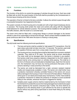 IRC:SP:73-2018
149
1.2.14 Automatic Lane Exit Barrier (ALB)
A) Functions
The function of the ALB is to control the passage of vehicles through the lane. Each lane shall
be fitted with an ALB, the exact location of the ALB shall be provided by the Concessionaire in
the lane layout drawing at the time of tender.
The operation of barrier is linked to the lane controller. It allows the vehicle to pass through after
a successful transaction has happened at the lane.
The system consists of a fixed housing and a movable arm with a high impact breakaway device
or provision. The housing shall contain the motor and control units along with the integrated
metal detectors for vehicle detection purpose. The housing shall be installed on the right side of
the traffic direction, after the booth on a concrete base.
The boom arms shall be fitted with a swing-away flange to prevent damages to the barrier/
vehicle in case of an unpermitted or forced drive-through. Boom contact shall be available which
gives continuous alert to the TMS when the boom is missing or swung away.
B) Specifications
The ALB shall meet the following technical specifications:
i) The lane exit barrier shall be suitable for high-speed ETC transactions. One full
open-close cycle shall not take more than 1.2 seconds. The barriers used shall
be capable of full lane open from a close state in less than 0.6 seconds.
ii) The housing and any mounting frame shall be fabricated from corrosion-resistant
materials. They shall be IP 55 rated. The barrier shall be driven electrically.
The motor shall not be damaged when the barrier is blocked in any position.
Exit barriers shall have presence detectors independent to the AVC system to
prevent barrier arms coming down on vehicles while passing. This shall be in
the form of infrared units and dedicated embedded loops. Apart from the barrier
arm, the mechanism may not have any moving protrusions that pose a risk to
persons standing in close proximity to the barrier.
iii) The barrier arm shall be fabricated from a light, corrosion resistant material
readily and inexpensively available in India. The barrier arm shall further have
a protective mechanism whereby controlled fracture of the barrier arm occurs
without damage to the housing or motor in the event of frontal collision. Preference
will be given to non-destructive break-away mechanisms. Further, there shall be
a protection mechanism to detect the presence of vehicles to avoid accidental
hitting on the vehicles, whenever the boom is triggered for closing.
iv) Suitable power supply scheme shall be implemented by the Contractor to feed
the Exit barrier to protect the source from being damaged due to electrical surges/
spikes injected by the dynamic (inductive) load. Further, the drive shall be so
designed as to the damping factor is just sufficient for the drive to operate the
booms without any jerks during open/close to avoid freak hitting by the exiting
vehicles.
 