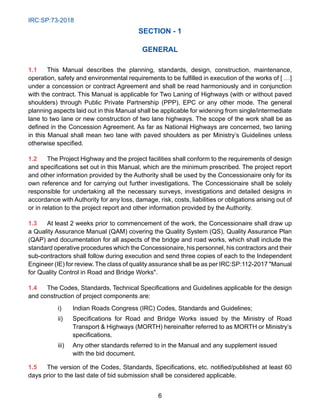 IRC:SP:73-2018
6
SECTION - 1
GENERAL
1.1 This Manual describes the planning, standards, design, construction, maintenance,
operation, safety and environmental requirements to be fulfilled in execution of the works of [ …]
under a concession or contract Agreement and shall be read harmoniously and in conjunction
with the contract. This Manual is applicable for Two Laning of Highways (with or without paved
shoulders) through Public Private Partnership (PPP), EPC or any other mode. The general
planning aspects laid out in this Manual shall be applicable for widening from single/intermediate
lane to two lane or new construction of two lane highways. The scope of the work shall be as
defined in the Concession Agreement. As far as National Highways are concerned, two laning
in this Manual shall mean two lane with paved shoulders as per Ministry’s Guidelines unless
otherwise specified.
1.2 The Project Highway and the project facilities shall conform to the requirements of design
and specifications set out in this Manual, which are the minimum prescribed. The project report
and other information provided by the Authority shall be used by the Concessionaire only for its
own reference and for carrying out further investigations. The Concessionaire shall be solely
responsible for undertaking all the necessary surveys, investigations and detailed designs in
accordance with Authority for any loss, damage, risk, costs, liabilities or obligations arising out of
or in relation to the project report and other information provided by the Authority.
1.3 At least 2 weeks prior to commencement of the work, the Concessionaire shall draw up
a Quality Assurance Manual (QAM) covering the Quality System (QS), Quality Assurance Plan
(QAP) and documentation for all aspects of the bridge and road works, which shall include the
standard operative procedures which the Concessionaire, his personnel, his contractors and their
sub-contractors shall follow during execution and send three copies of each to the Independent
Engineer (IE) for review. The class of quality assurance shall be as per IRC:SP:112-2017 Manual
for Quality Control in Road and Bridge Works.
1.4 The Codes, Standards, Technical Specifications and Guidelines applicable for the design
and construction of project components are:
i) Indian Roads Congress (IRC) Codes, Standards and Guidelines;
ii) Specifications for Road and Bridge Works issued by the Ministry of Road
Transport  Highways (MORTH) hereinafter referred to as MORTH or Ministry’s
specifications.
iii) Any other standards referred to in the Manual and any supplement issued
with the bid document.
1.5 The version of the Codes, Standards, Specifications, etc. notified/published at least 60
days prior to the last date of bid submission shall be considered applicable.
 